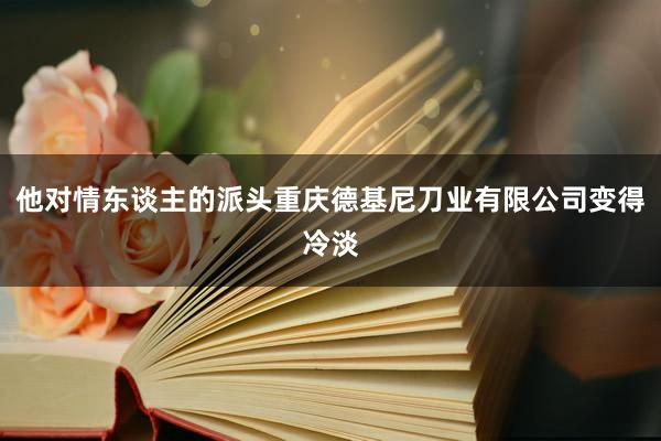 他对情东谈主的派头重庆德基尼刀业有限公司变得冷淡