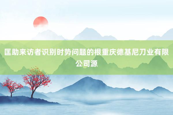 匡助来访者识别时势问题的根重庆德基尼刀业有限公司源
